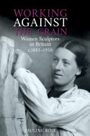 Working against the grain : women sculptors in Britain c.1885-1950 / Pauline Rose.